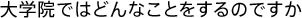 大学院ではどのようなことをするのですか